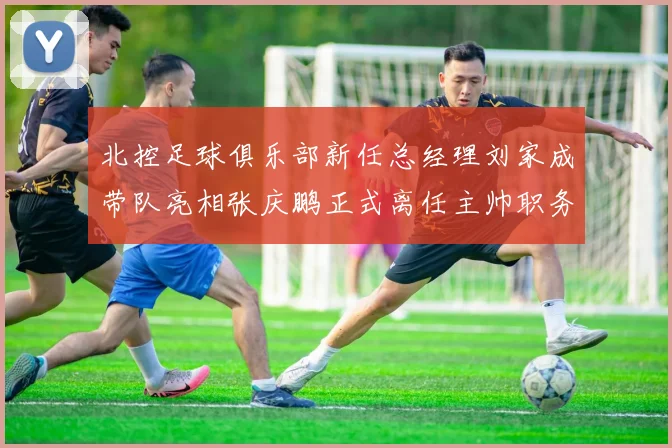北控足球俱乐部新任总经理刘家成带队亮相张庆鹏正式离任主帅职务