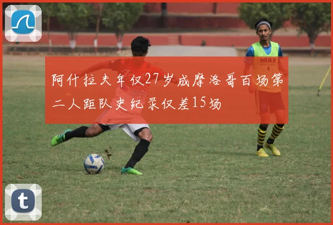 阿什拉夫年仅27岁成摩洛哥百场第二人距队史纪录仅差15场