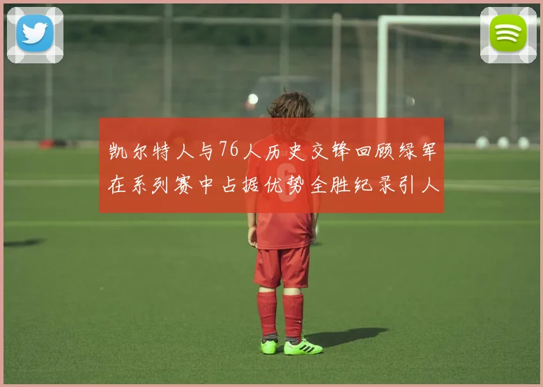 凯尔特人与76人历史交锋回顾绿军在系列赛中占据优势全胜纪录引人关注