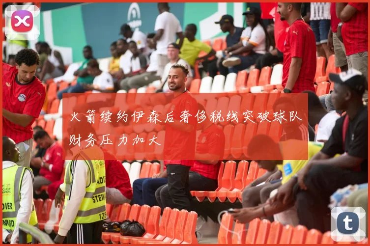 火箭续约伊森后奢侈税线突破球队财务压力加大