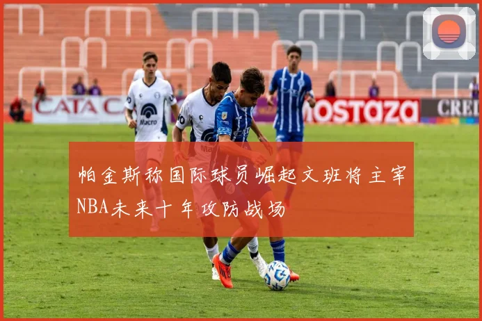 帕金斯称国际球员崛起文班将主宰NBA未来十年攻防战场