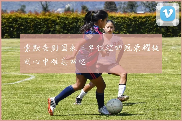 索默告别国米三年征程四冠荣耀铭刻心中难忘回忆