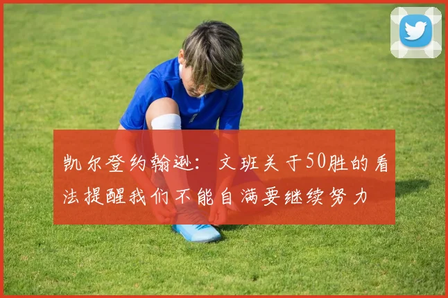 凯尔登约翰逊：文班关于50胜的看法提醒我们不能自满要继续努力