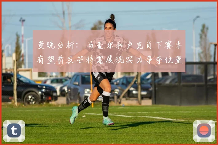 曼晚分析：马奎尔和卢克肖下赛季有望首发芒特需展现实力争夺位置