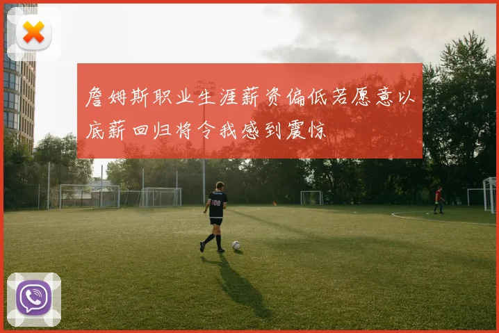 詹姆斯职业生涯薪资偏低若愿意以底薪回归将令我感到震惊