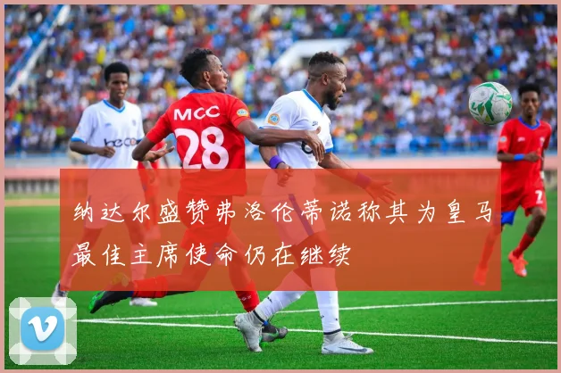 纳达尔盛赞弗洛伦蒂诺称其为皇马最佳主席使命仍在继续