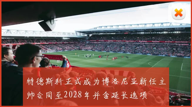 特德斯科正式成为博洛尼亚新任主帅合同至2028年并含延长选项