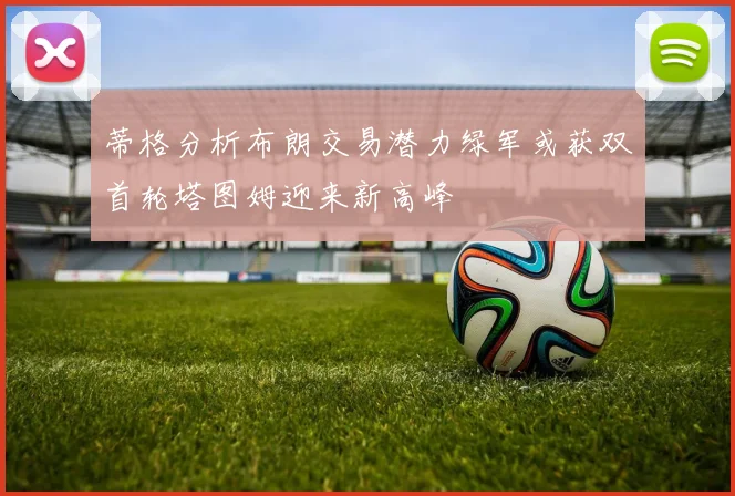 蒂格分析布朗交易潜力绿军或获双首轮塔图姆迎来新高峰