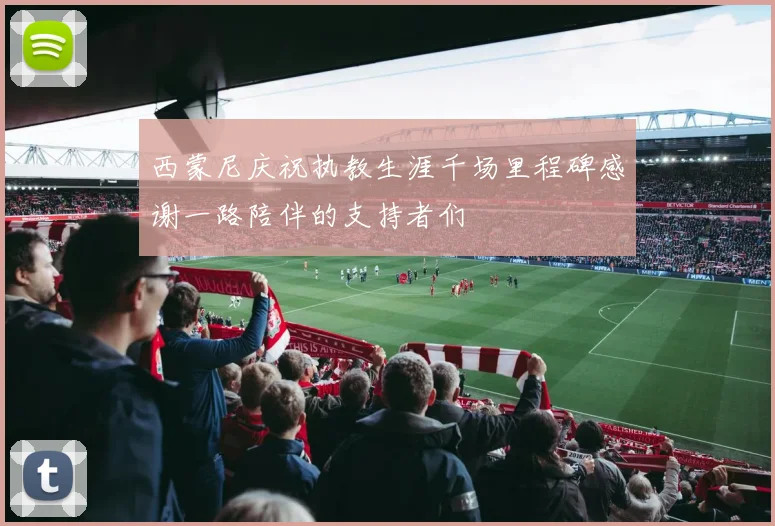 西蒙尼庆祝执教生涯千场里程碑感谢一路陪伴的支持者们