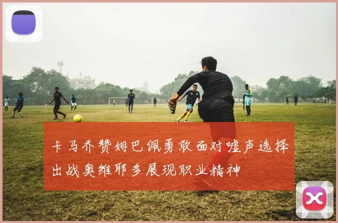 卡马乔赞姆巴佩勇敢面对嘘声选择出战奥维耶多展现职业精神