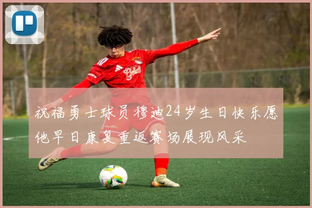 祝福勇士球员穆迪24岁生日快乐愿他早日康复重返赛场展现风采