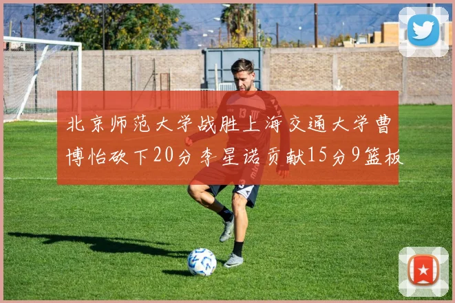北京师范大学战胜上海交通大学曹博怡砍下20分李星诺贡献15分9篮板马天雨表现出色