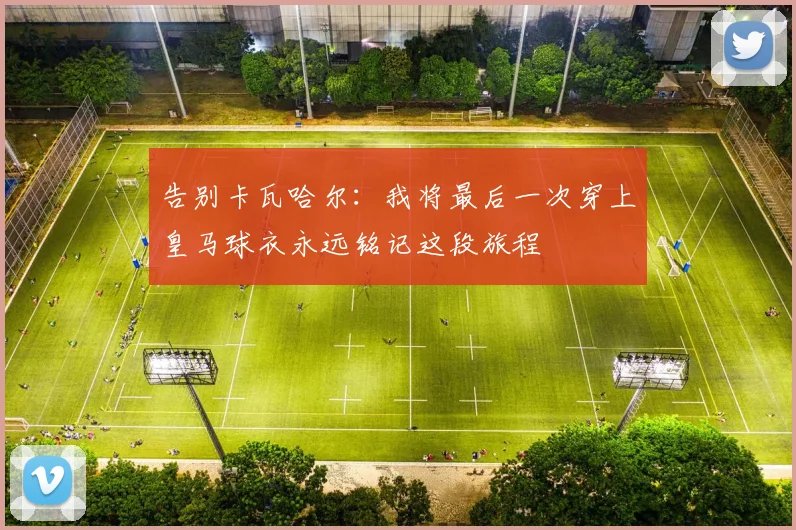 告别卡瓦哈尔：我将最后一次穿上皇马球衣永远铭记这段旅程