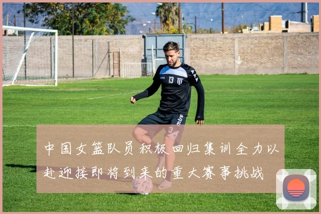 中国女篮队员积极回归集训全力以赴迎接即将到来的重大赛事挑战