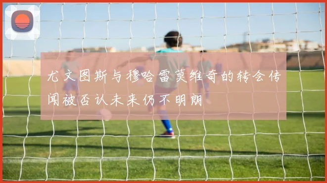 尤文图斯与穆哈雷莫维奇的转会传闻被否认未来仍不明朗
