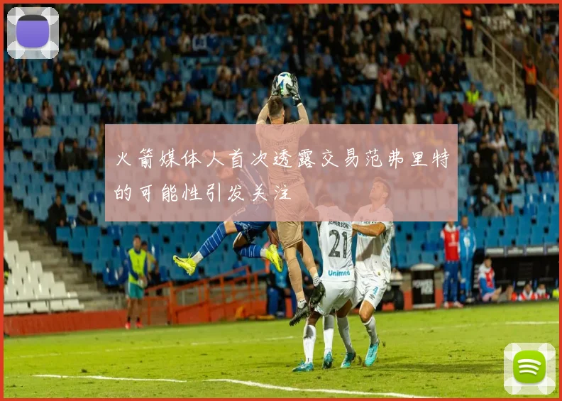 火箭媒体人首次透露交易范弗里特的可能性引发关注