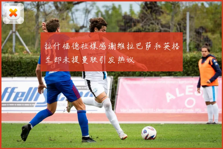 拉什福德社媒感谢维拉巴萨和英格兰却未提曼联引发热议