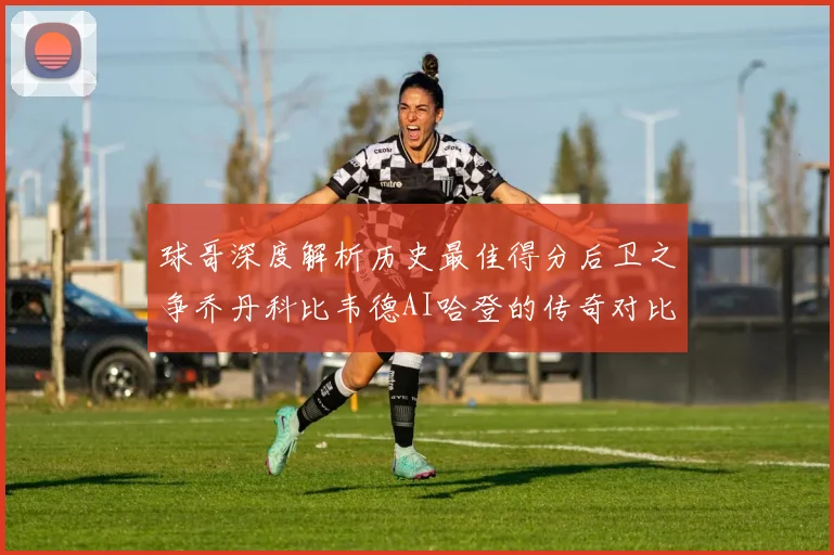 球哥深度解析历史最佳得分后卫之争乔丹科比韦德AI哈登的传奇对比