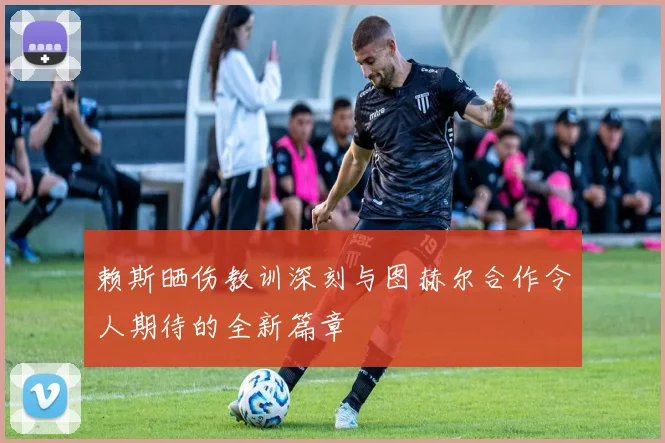 赖斯晒伤教训深刻与图赫尔合作令人期待的全新篇章