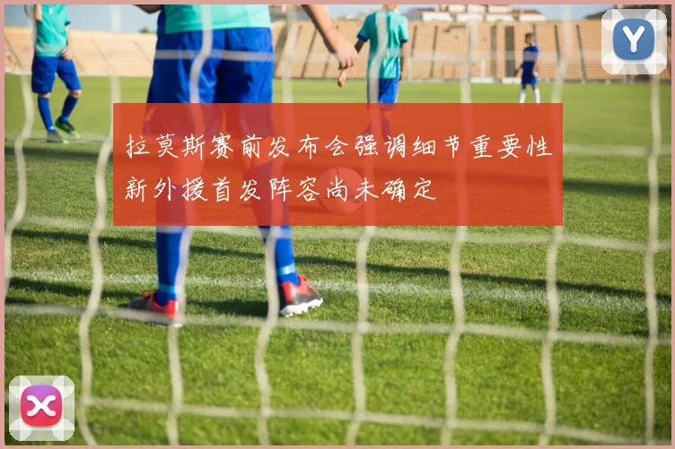 拉莫斯赛前发布会强调细节重要性新外援首发阵容尚未确定