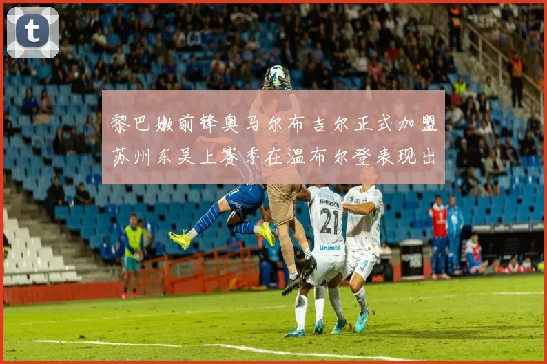 黎巴嫩前锋奥马尔布吉尔正式加盟苏州东吴上赛季在温布尔登表现出色
